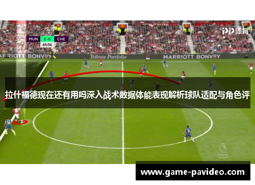 拉什福德现在还有用吗深入战术数据体能表现解析球队适配与角色评 拉什福德现在还有用吗深入战术数据体能表现解析球队适配与角色评