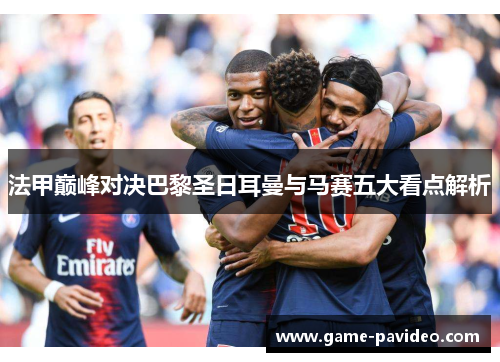 法甲巅峰对决巴黎圣日耳曼与马赛五大看点解析