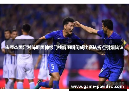 朱辰杰国足对阵韩国神级门线解围瞬间成比赛转折点引爆热议