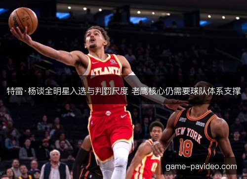特雷·杨谈全明星入选与判罚尺度 老鹰核心仍需要球队体系支撑